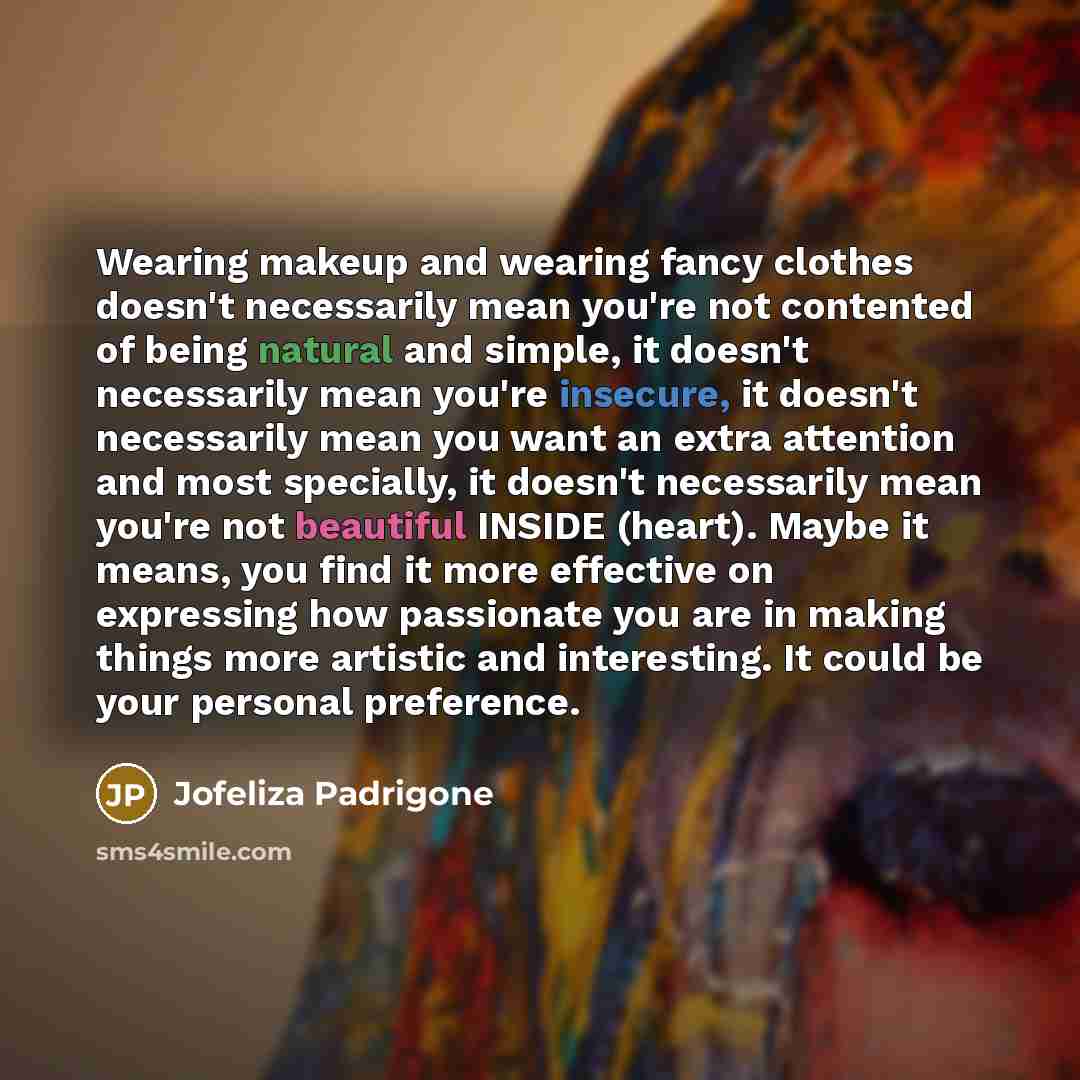 “Wearing makeup and wearing fancy clothes doesn't necessarily mean you're not contented of being natural and simple, it doesn't necessarily mean you're insecure, it doesn't necessarily mean you want an extra attention and most specially, it doesn't necessarily mean you're not beautiful INSIDE…” quote by Jofeliza Padrigone