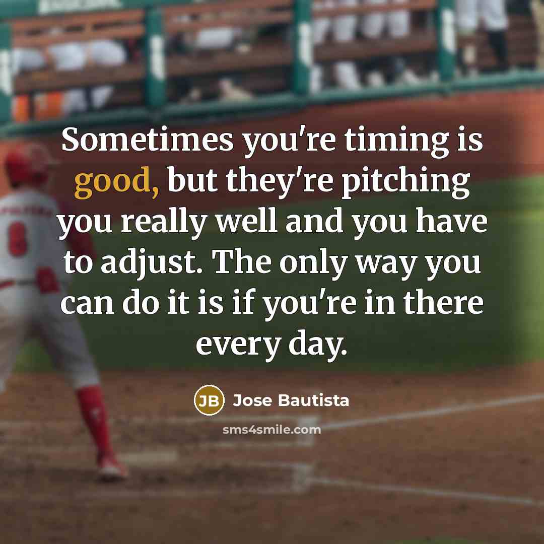 “Sometimes you're timing is good, but they're pitching you really well and you have to adjust. The only way you can do it is if you're in there every day.” quote by Jose Bautista