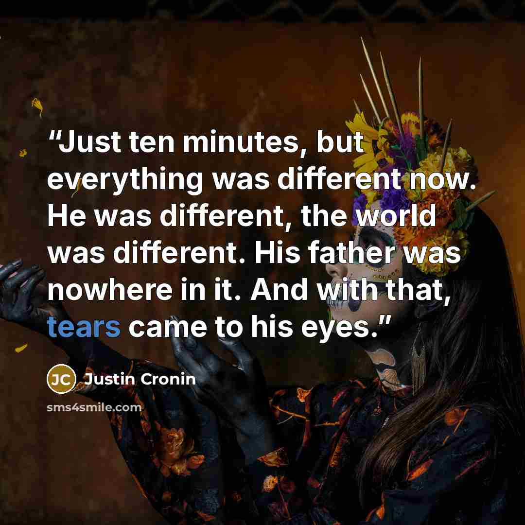 “Just ten minutes, but everything was different now. He was different, the world was different. His father was nowhere in it. And with that, tears came to his eyes.” quote by Justin Cronin