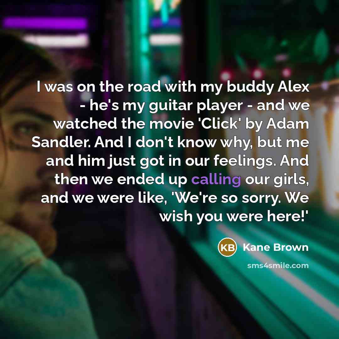 “I was on the road with my buddy Alex - he's my guitar player - and we watched the movie 'Click' by Adam Sandler. And I don't know why, but me and him just got in our feelings. And then we ended up calling our girls, and we were like, 'We're so sorry. We wish you were here!'” quote by Kane Brown