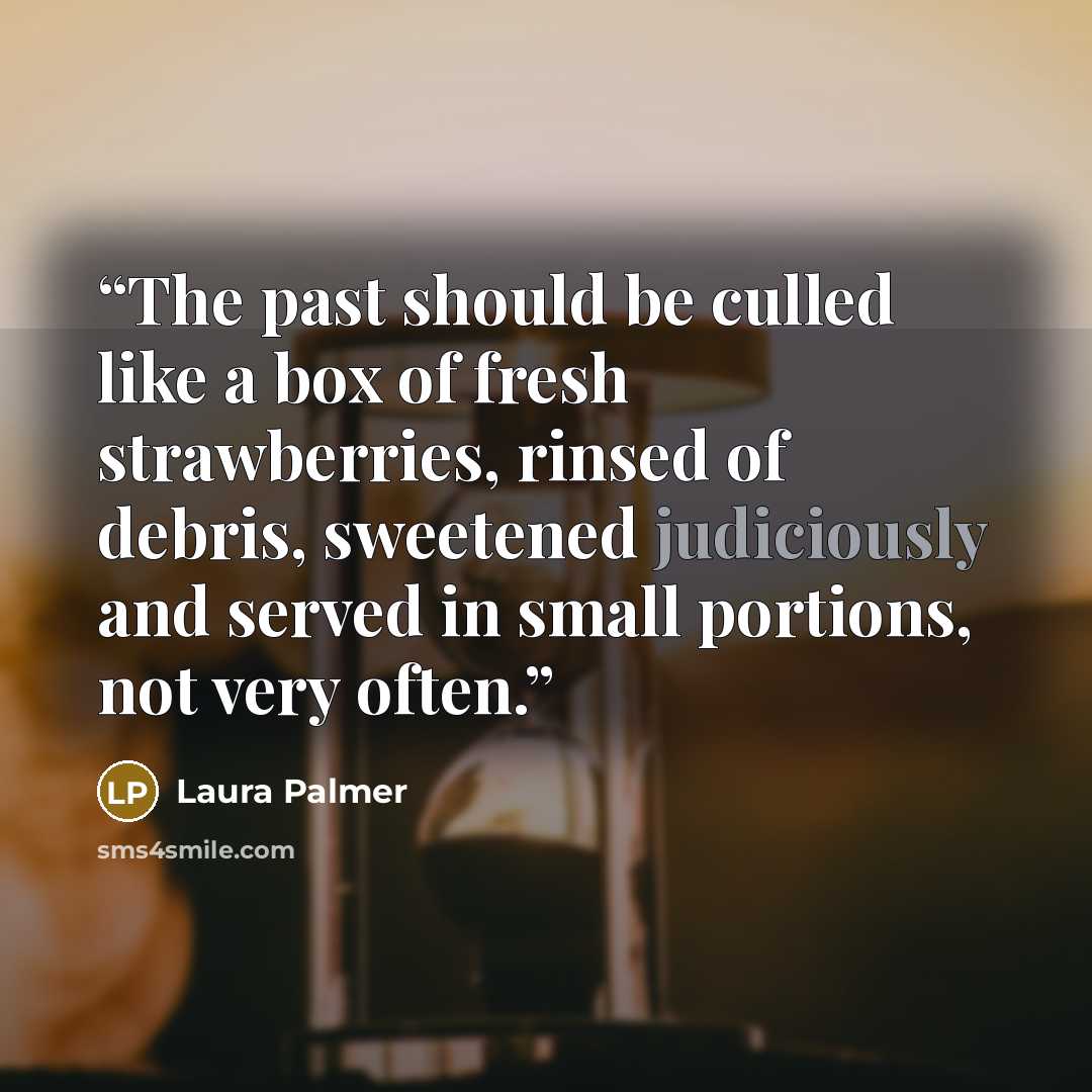 “The past should be culled like a box of fresh strawberries, rinsed of debris, sweetened judiciously and served in small portions, not very often.” quote by Laura Palmer
