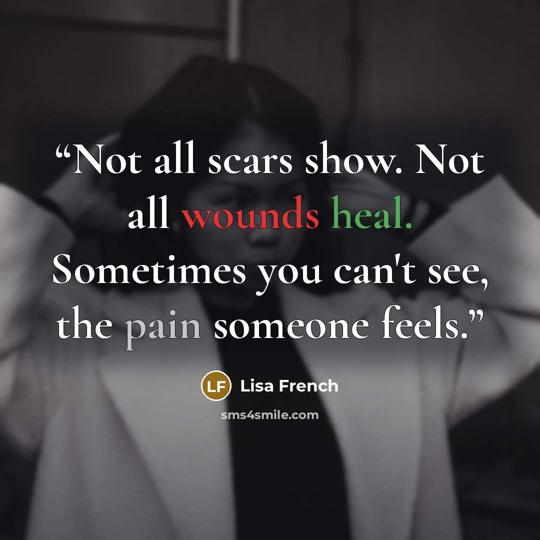 “Not all scars show. Not all wounds heal. Sometimes you can't see, the pain someone feels.” quote by Lisa French