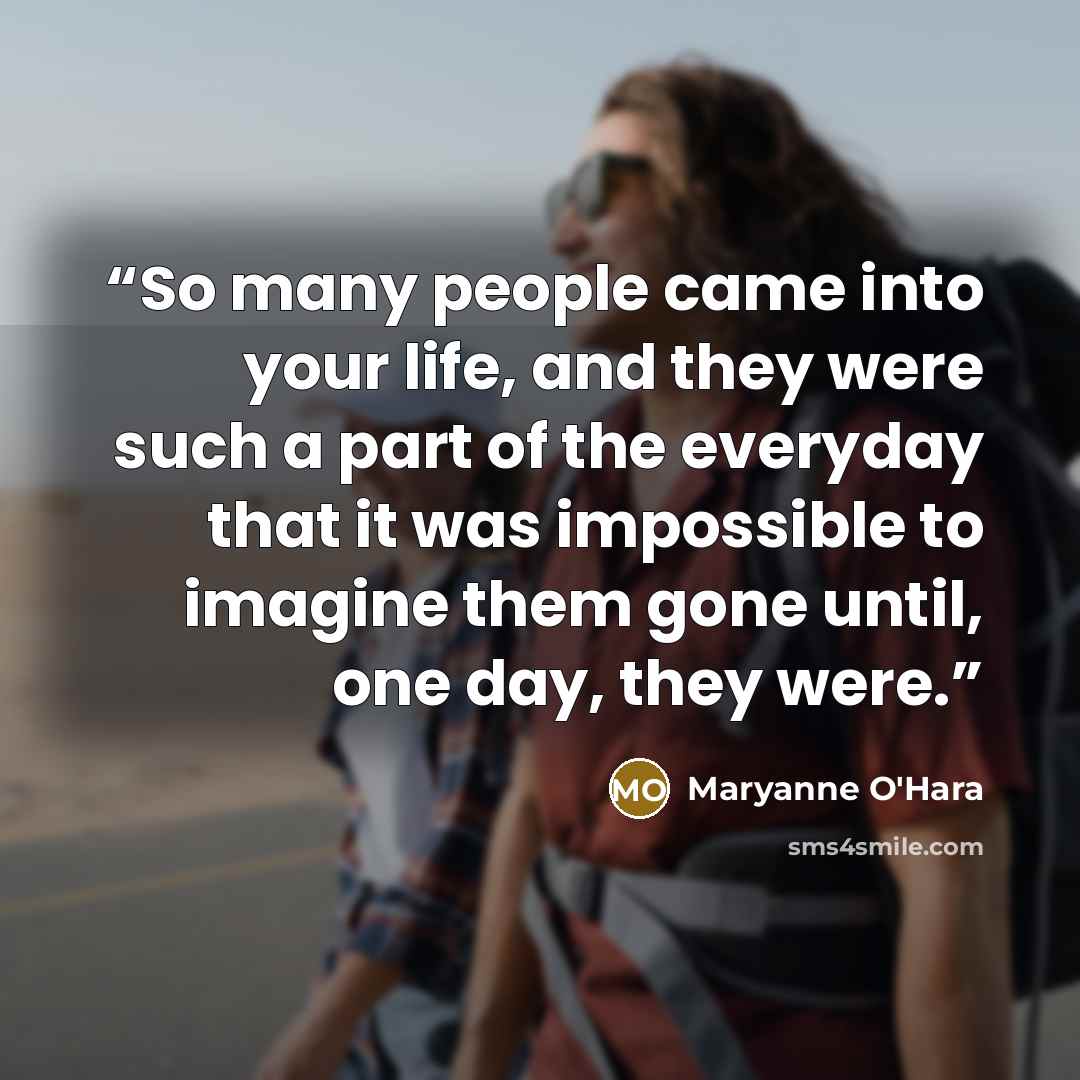 “So many people came into your life, and they were such a part of the everyday that it was impossible to imagine them gone until, one day, they were.” quote by Maryanne O'Hara
