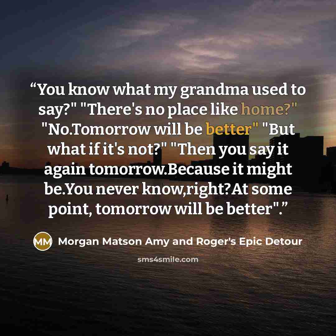 “You know what my grandma used to say?" "There's no place like home?" "No.Tomorrow will be better" "But what if it's not?" "Then you say it again tomorrow.Because it might be.You never know,right?At some point, tomorrow will be better".” quote by Morgan Matson Amy and Roger's Epic Detour