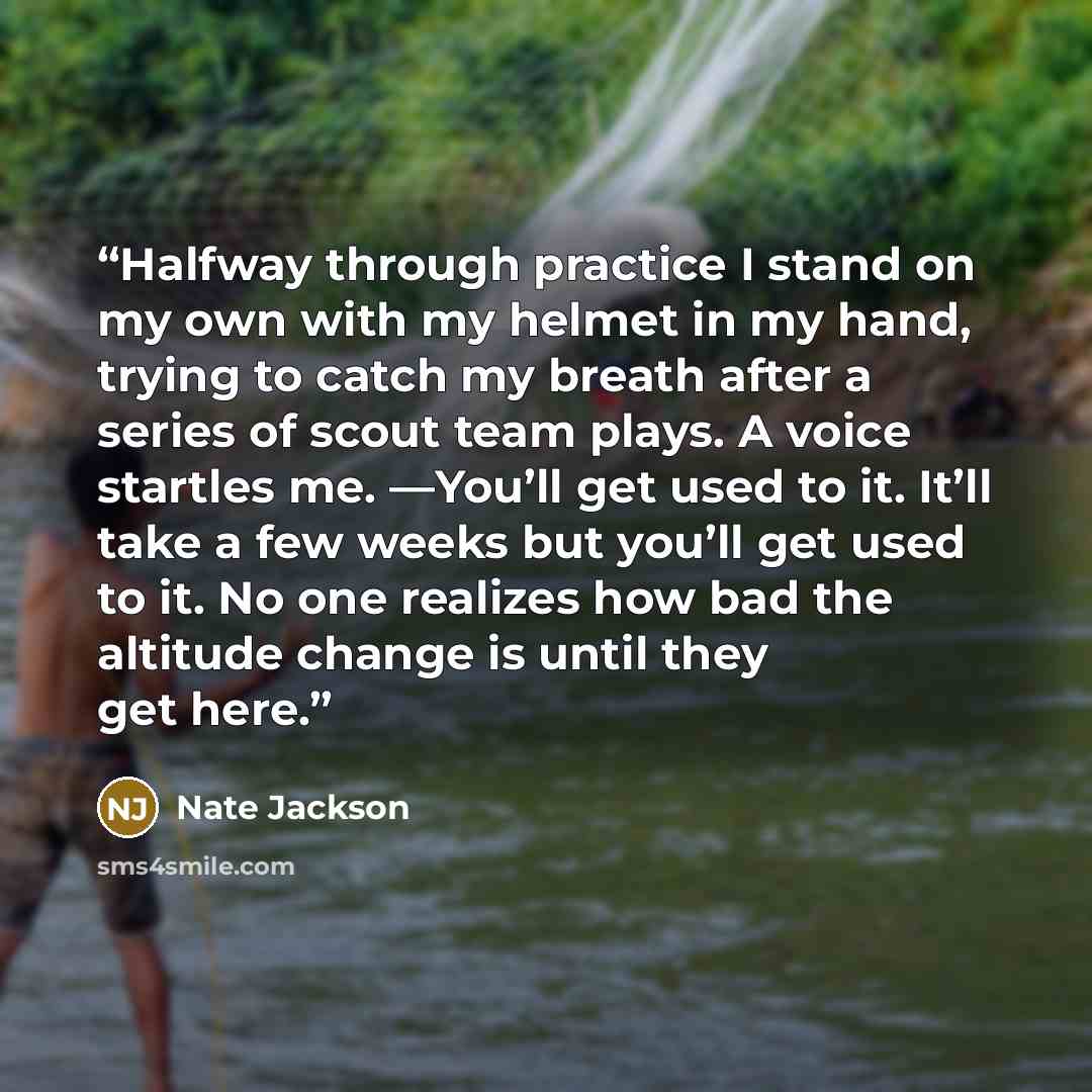 “Halfway through practice I stand on my own with my helmet in my hand, trying to catch my breath after a series of scout team plays. A voice startles me. —You’ll get used to it. It’ll take a few weeks but you’ll get used to it. No one realizes how bad the altitude change is until they get here.” quote by Nate Jackson