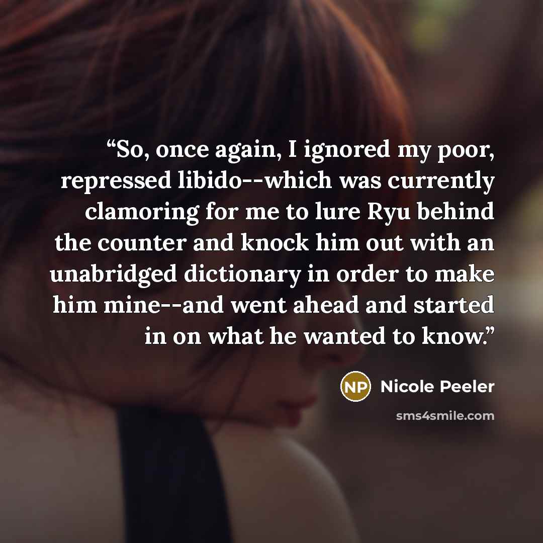 “So, once again, I ignored my poor, repressed libido--which was currently clamoring for me to lure Ryu behind the counter and knock him out with an unabridged dictionary in order to make him mine--and went ahead and started in on what he wanted to know.” quote by Nicole Peeler