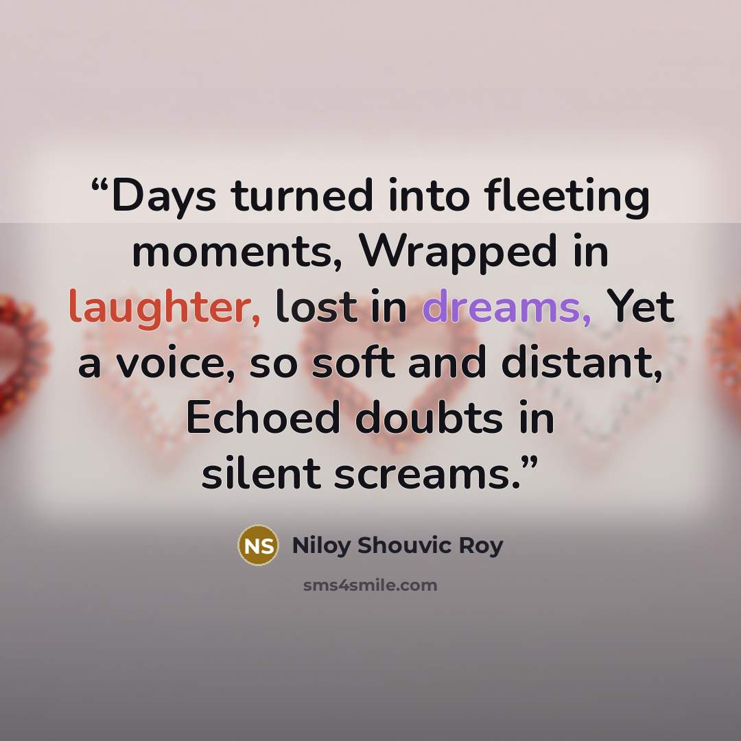 “Days turned into fleeting moments, Wrapped in laughter, lost in dreams, Yet a voice, so soft and distant, Echoed doubts in silent screams.” quote by Niloy Shouvic Roy