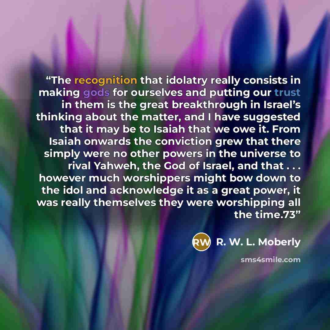 “The recognition that idolatry really consists in making gods for ourselves and putting our trust in them is the great breakthrough in Israel’s thinking about the matter, and I have suggested that it may be to Isaiah that we owe it. From Isaiah onwards the conviction grew that there simply were no…” quote by R. W. L. Moberly