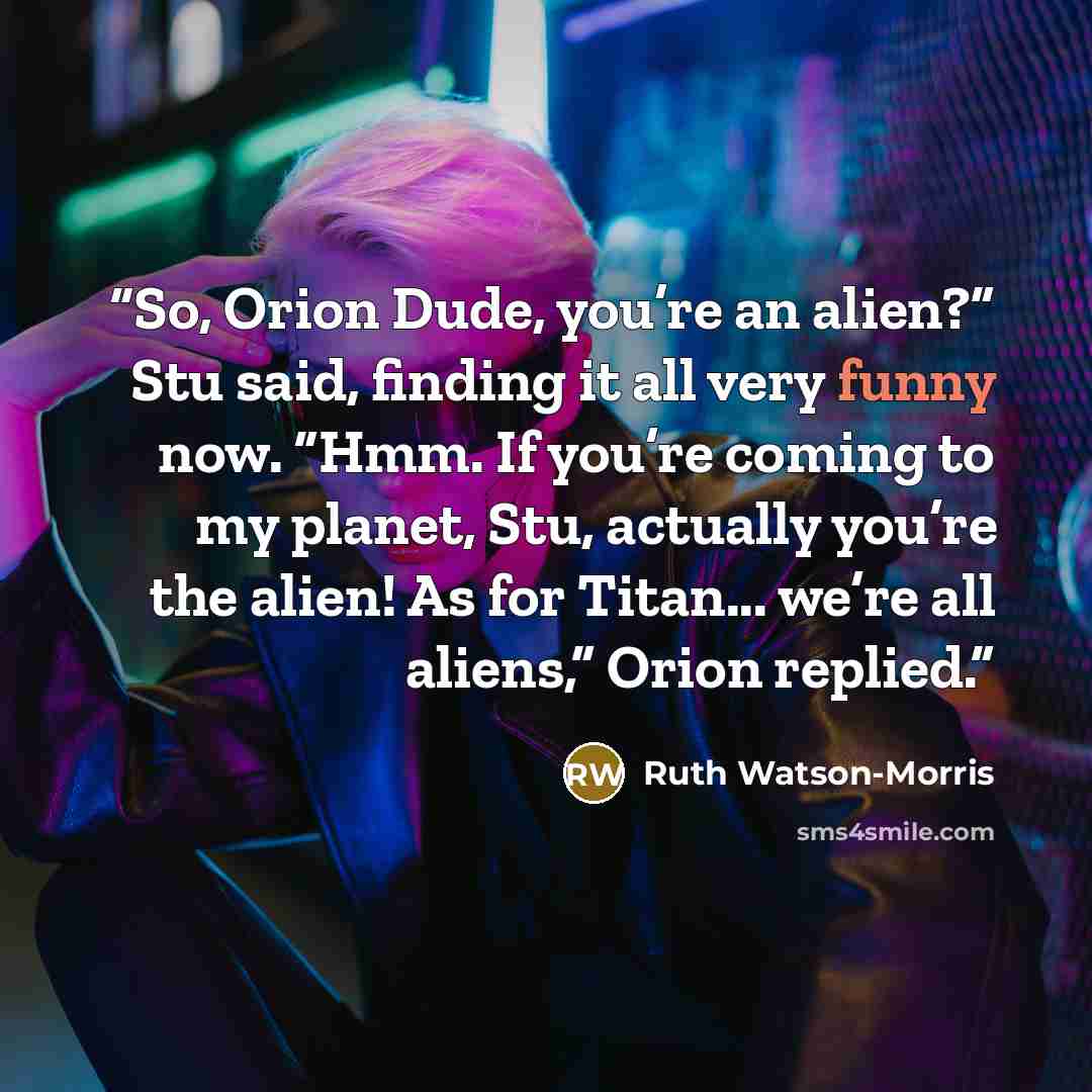 “So, Orion Dude, you’re an alien?” Stu said, finding it all very funny now. “Hmm. If you’re coming to my planet, Stu, actually you’re the alien! As for Titan... we’re all aliens,” Orion replied.” quote by Ruth Watson-Morris