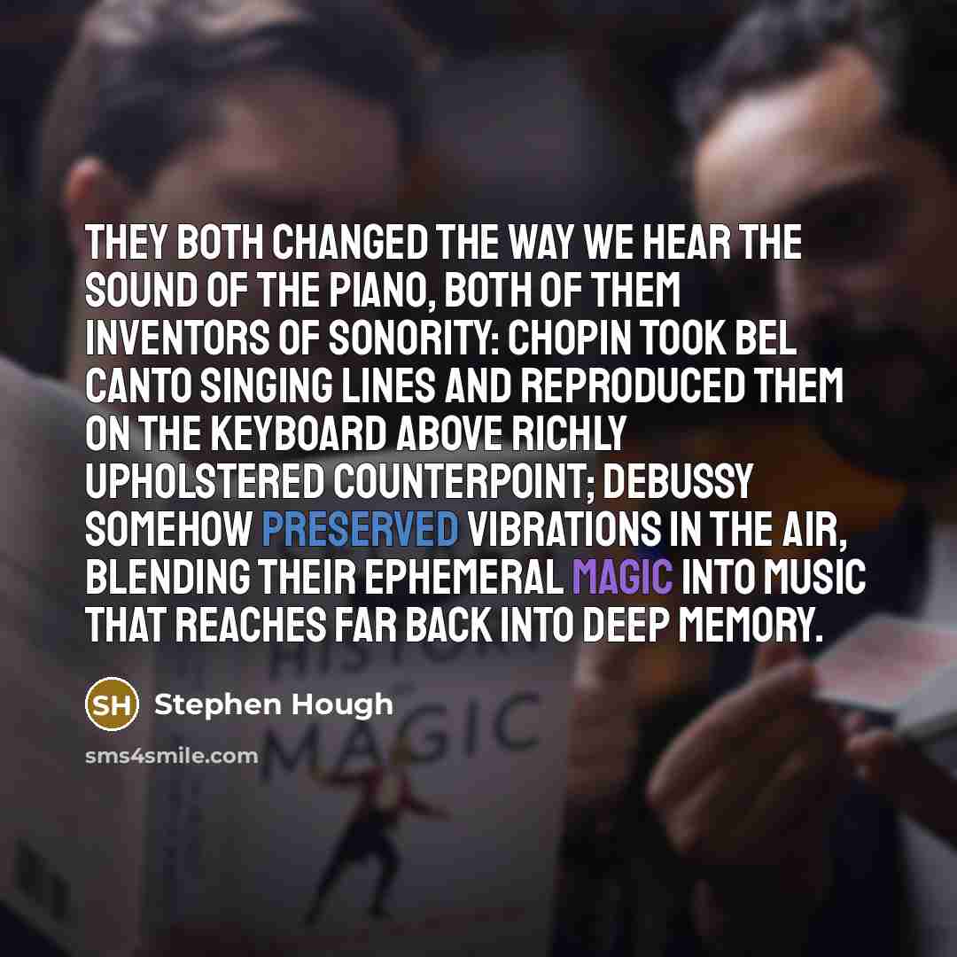 “They both changed the way we hear the sound of the piano, both of them inventors of sonority: Chopin took bel canto singing lines and reproduced them on the keyboard above richly upholstered counterpoint; Debussy somehow preserved vibrations in the air, blending their ephemeral magic into music…” quote by Stephen Hough
