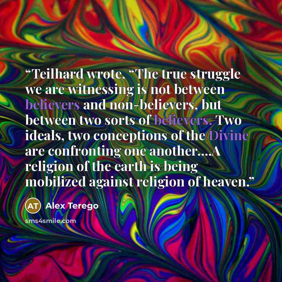 “Teilhard wrote, “The true struggle we are witnessing is not between believers and non-believers, but between two sorts of believers. Two ideals, two conceptions of the Divine are confronting one another….A religion of the earth is being mobilized against religion of heaven.” quote by Alex Terego