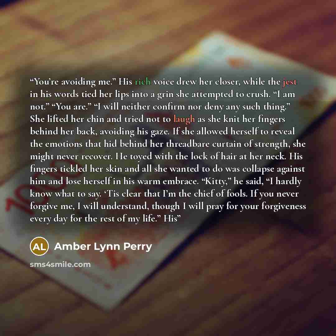 “You’re avoiding me.” His rich voice drew her closer, while the jest in his words tied her lips into a grin she attempted to crush. “I am not.” “You are.” “I will neither confirm nor deny any such thing.” She lifted her chin and tried not to laugh as she knit her fingers behind her back, avoiding…” quote by Amber Lynn Perry