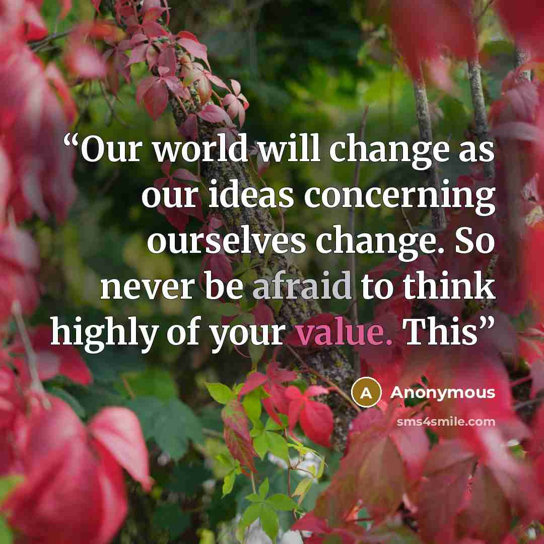 “Our world will change as our ideas concerning ourselves change. So never be afraid to think highly of your value. This” quote by Anonymous