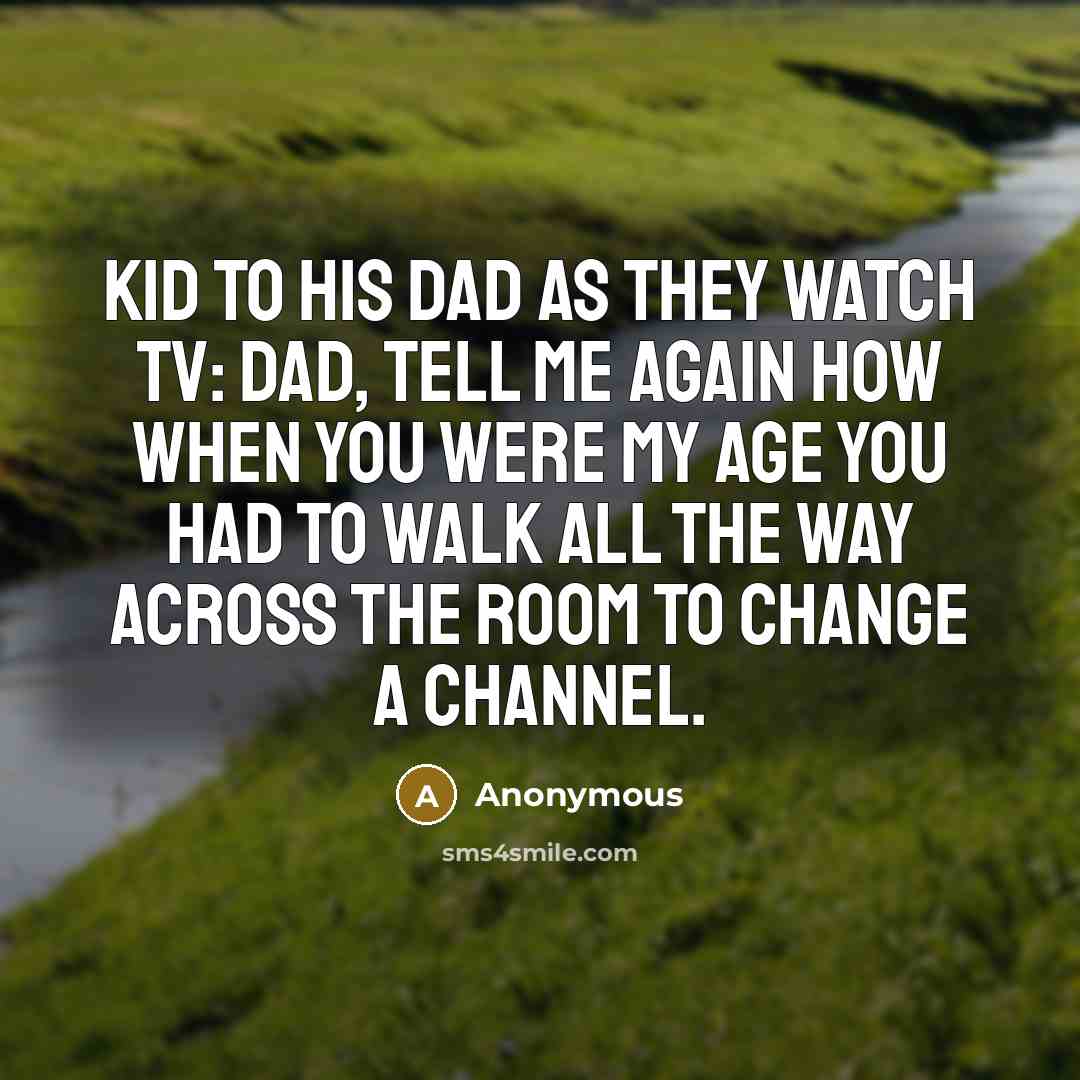 “Kid to his Dad as they watch TV: Dad, tell me again how when you were my age you had to walk all the way across the room to change a channel.” quote by Anonymous
