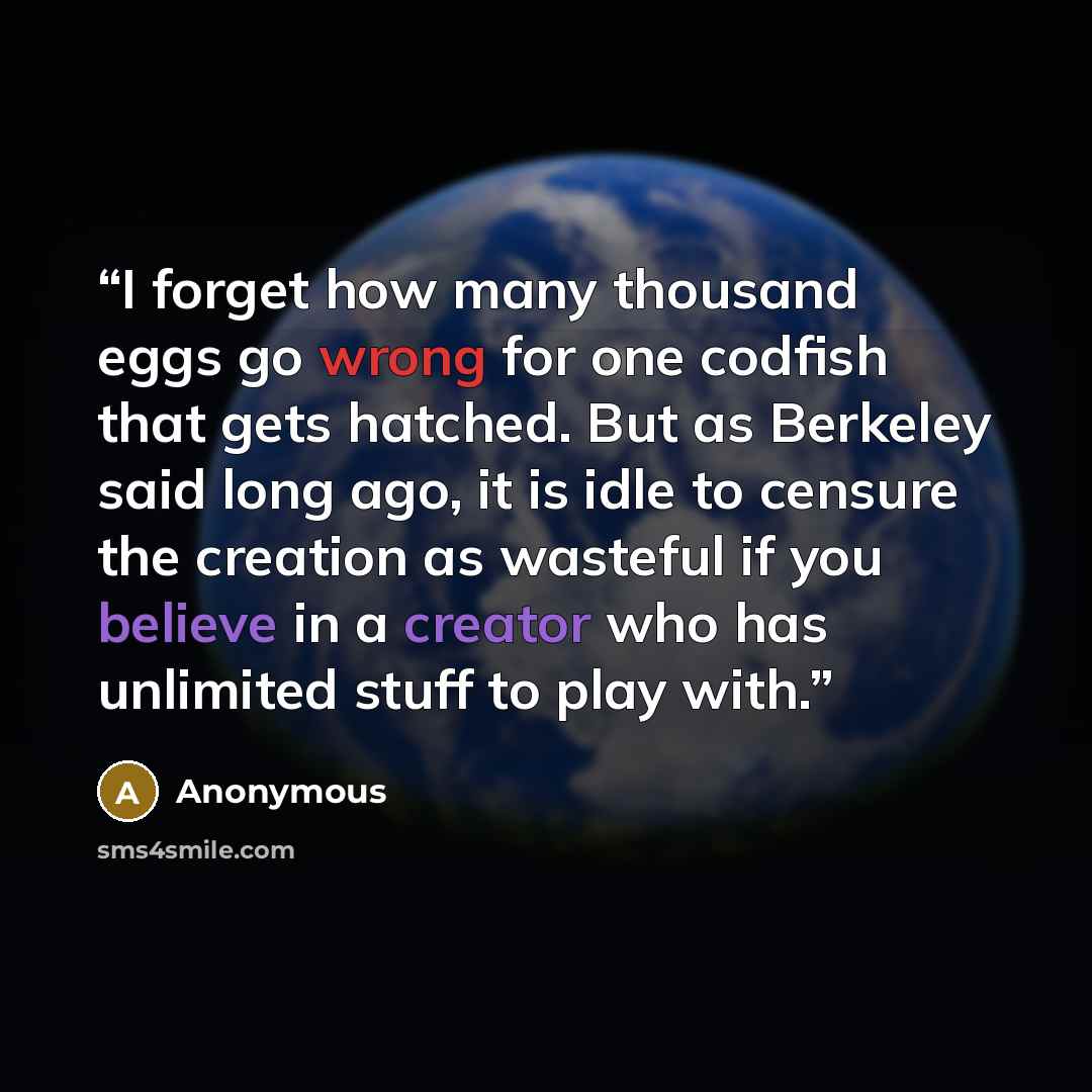 “I forget how many thousand eggs go wrong for one codfish that gets hatched. But as Berkeley said long ago, it is idle to censure the creation as wasteful if you believe in a creator who has unlimited stuff to play with.” quote by Anonymous