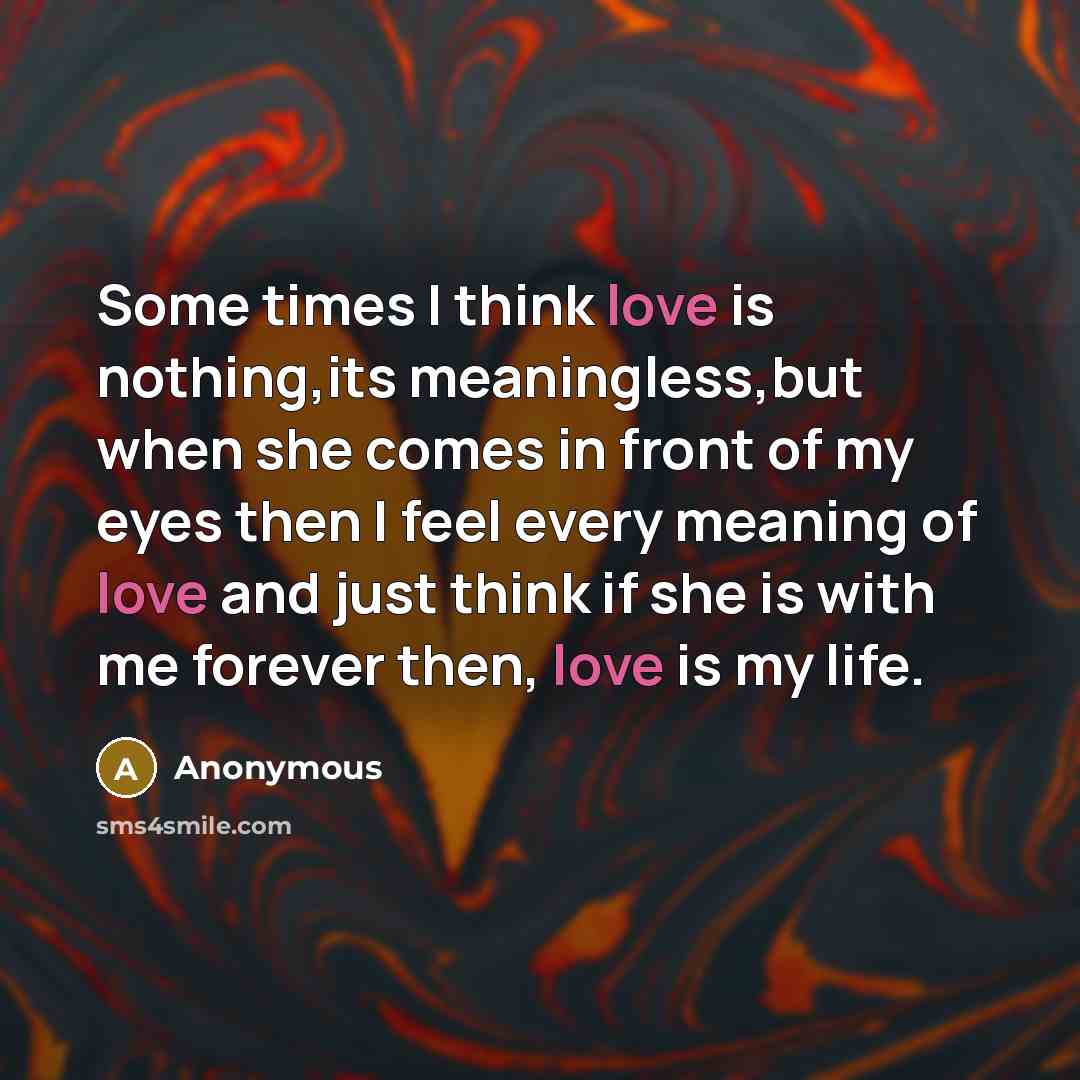 “Some times I think love is nothing,its meaningless,but when she comes in front of my eyes then I feel every meaning of love and just think if she is with me forever then, love is my life.” quote by Anonymous