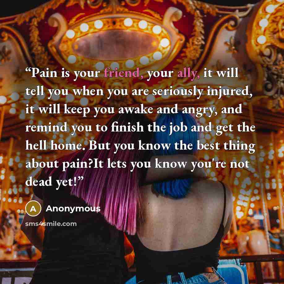“Pain is your friend, your ally, it will tell you when you are seriously injured, it will keep you awake and angry, and remind you to finish the job and get the hell home. But you know the best thing about pain?It lets you know you're not dead yet!” quote by Anonymous