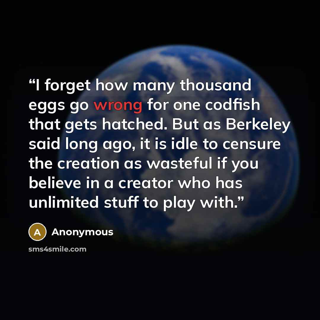 “I forget how many thousand eggs go wrong for one codfish that gets hatched. But as Berkeley said long ago, it is idle to censure the creation as wasteful if you believe in a creator who has unlimited stuff to play with.” quote by Anonymous