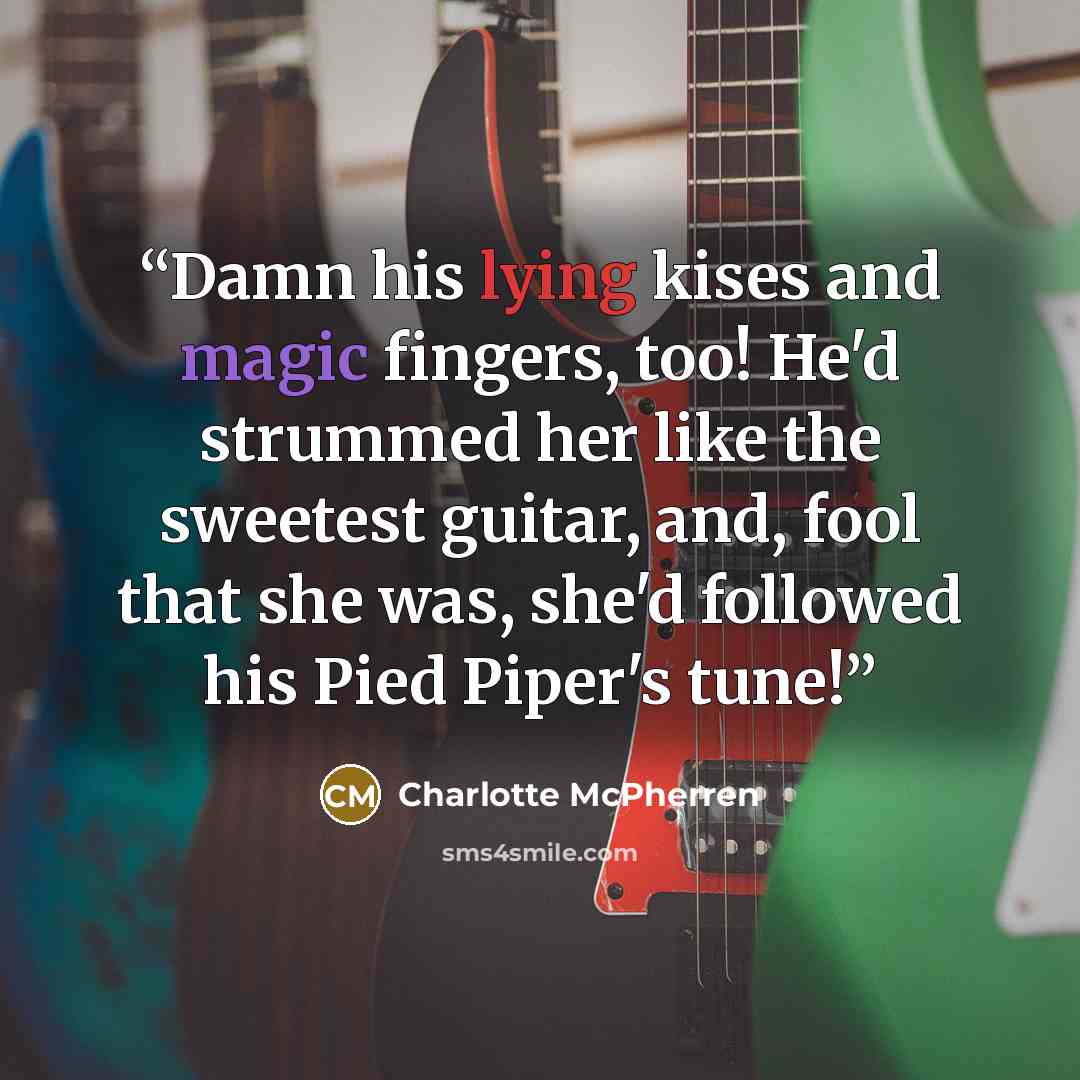 “Damn his lying kises and magic fingers, too! He'd strummed her like the sweetest guitar, and, fool that she was, she'd followed his Pied Piper's tune!” quote by Charlotte McPherren