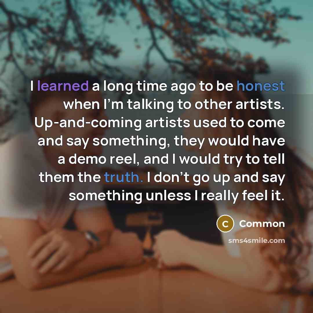 “I learned a long time ago to be honest when I'm talking to other artists. Up-and-coming artists used to come and say something, they would have a demo reel, and I would try to tell them the truth. I don't go up and say something unless I really feel it.” quote by Common