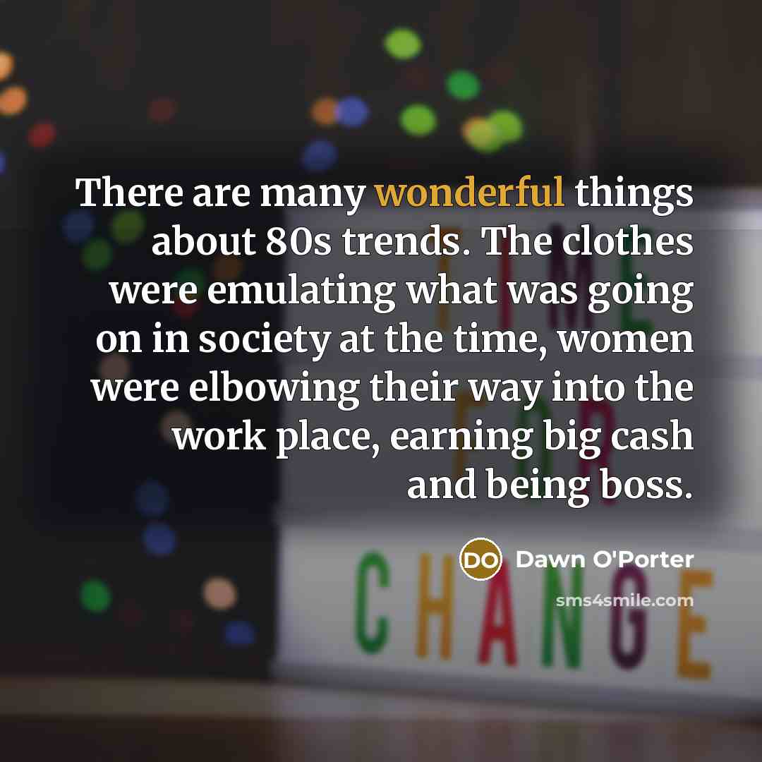 “There are many wonderful things about 80s trends. The clothes were emulating what was going on in society at the time, women were elbowing their way into the work place, earning big cash and being boss.” quote by Dawn O'Porter
