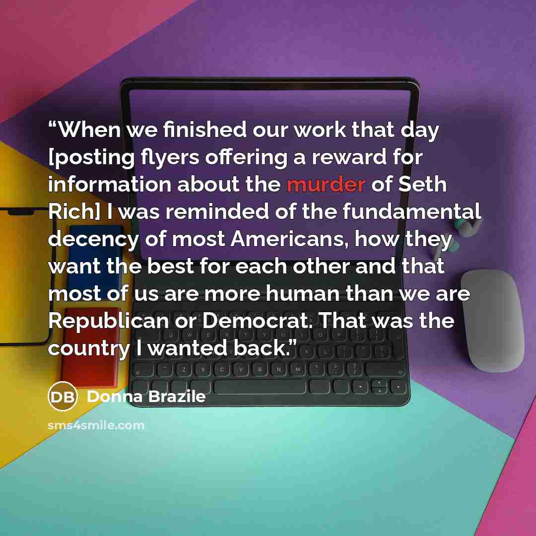 “When we finished our work that day [posting flyers offering a reward for information about the murder of Seth Rich] I was reminded of the fundamental decency of most Americans, how they want the best for each other and that most of us are more human than we are Republican or Democrat. That was the…” quote by Donna Brazile