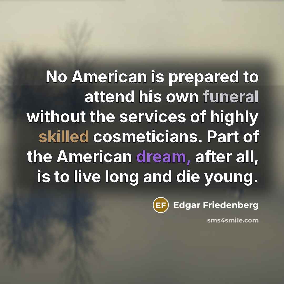 “No American is prepared to attend his own funeral without the services of highly skilled cosmeticians. Part of the American dream, after all, is to live long and die young.” quote by Edgar Friedenberg