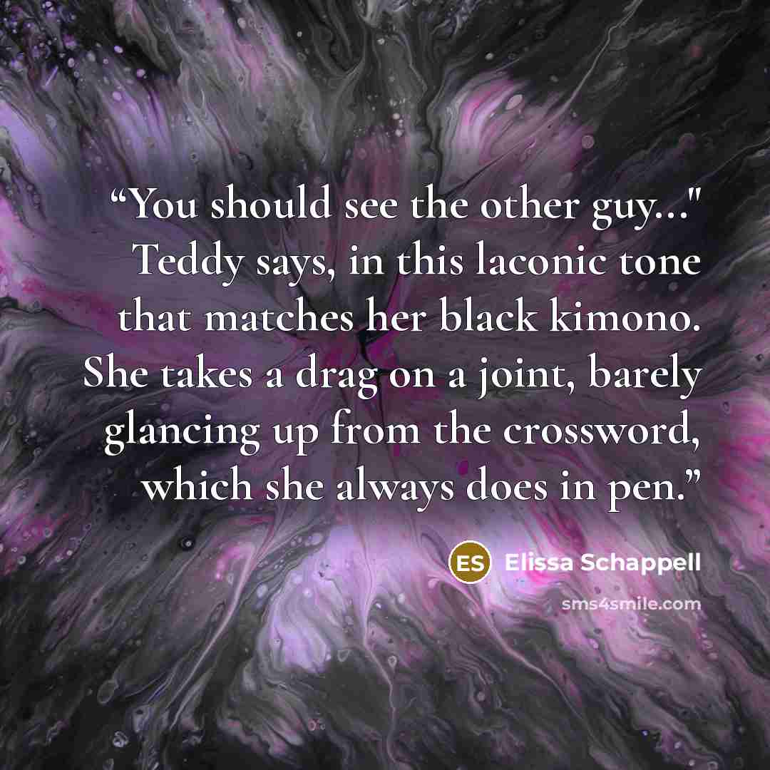 “You should see the other guy..." Teddy says, in this laconic tone that matches her black kimono. She takes a drag on a joint, barely glancing up from the crossword, which she always does in pen.” quote by Elissa Schappell