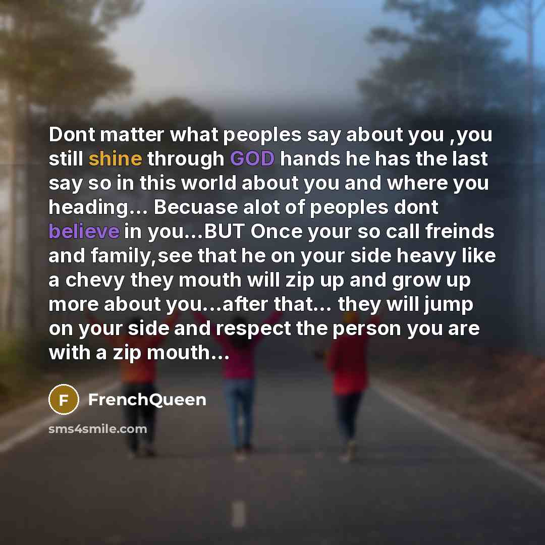 “Dont matter what peoples say about you ,you still shine through GOD hands he has the last say so in this world about you and where you heading... Becuase alot of peoples dont believe in you…BUT Once your so call freinds and family,see that he on your side heavy like a chevy they mouth will zip up…” quote by FRENCHQUEEN