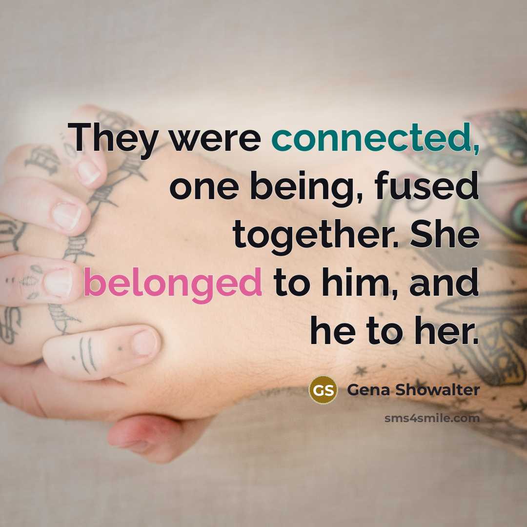“They were connected, one being, fused together. She belonged to him, and he to her.” quote by Gena Showalter