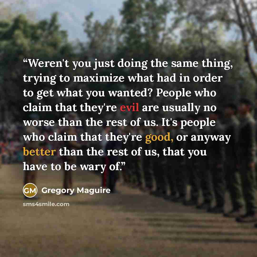 “Weren't you just doing the same thing, trying to maximize what had in order to get what you wanted? People who claim that they're evil are usually no worse than the rest of us. It's people who claim that they're good, or anyway better than the rest of us, that you have to be wary of.” quote by Gregory Maguire
