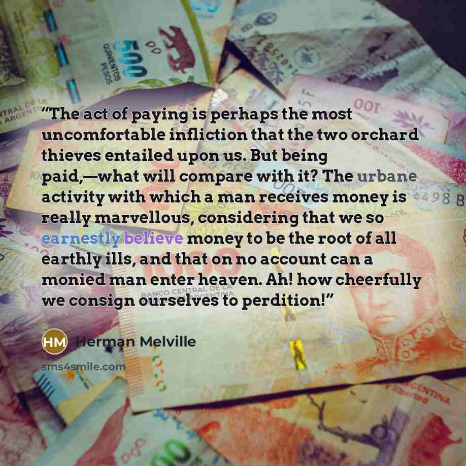 “The act of paying is perhaps the most uncomfortable infliction that the two orchard thieves entailed upon us. But being paid,—what will compare with it? The urbane activity with which a man receives money is really marvellous, considering that we so earnestly believe money to be the root of all…” quote by Herman Melville