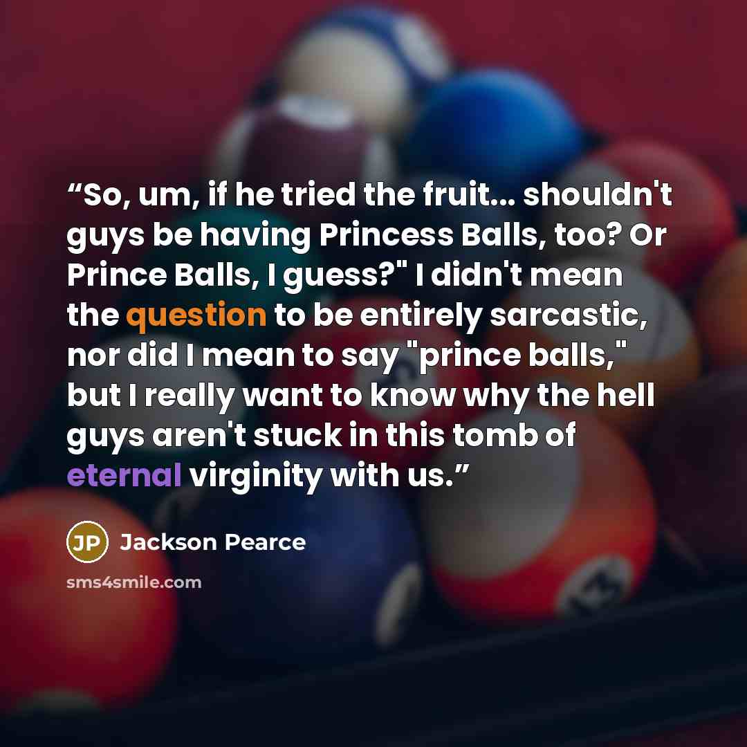 “So, um, if he tried the fruit... shouldn't guys be having Princess Balls, too? Or Prince Balls, I guess?" I didn't mean the question to be entirely sarcastic, nor did I mean to say "prince balls," but I really want to know why the hell guys aren't stuck in this tomb of eternal virginity with us.” quote by Jackson Pearce