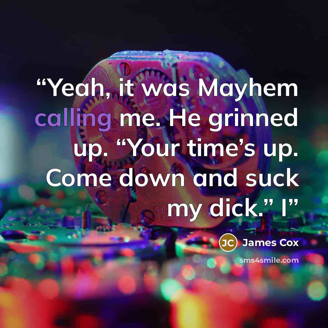 “Yeah, it was Mayhem calling me. He grinned up. “Your time’s up. Come down and suck my dick.” I” quote by James Cox