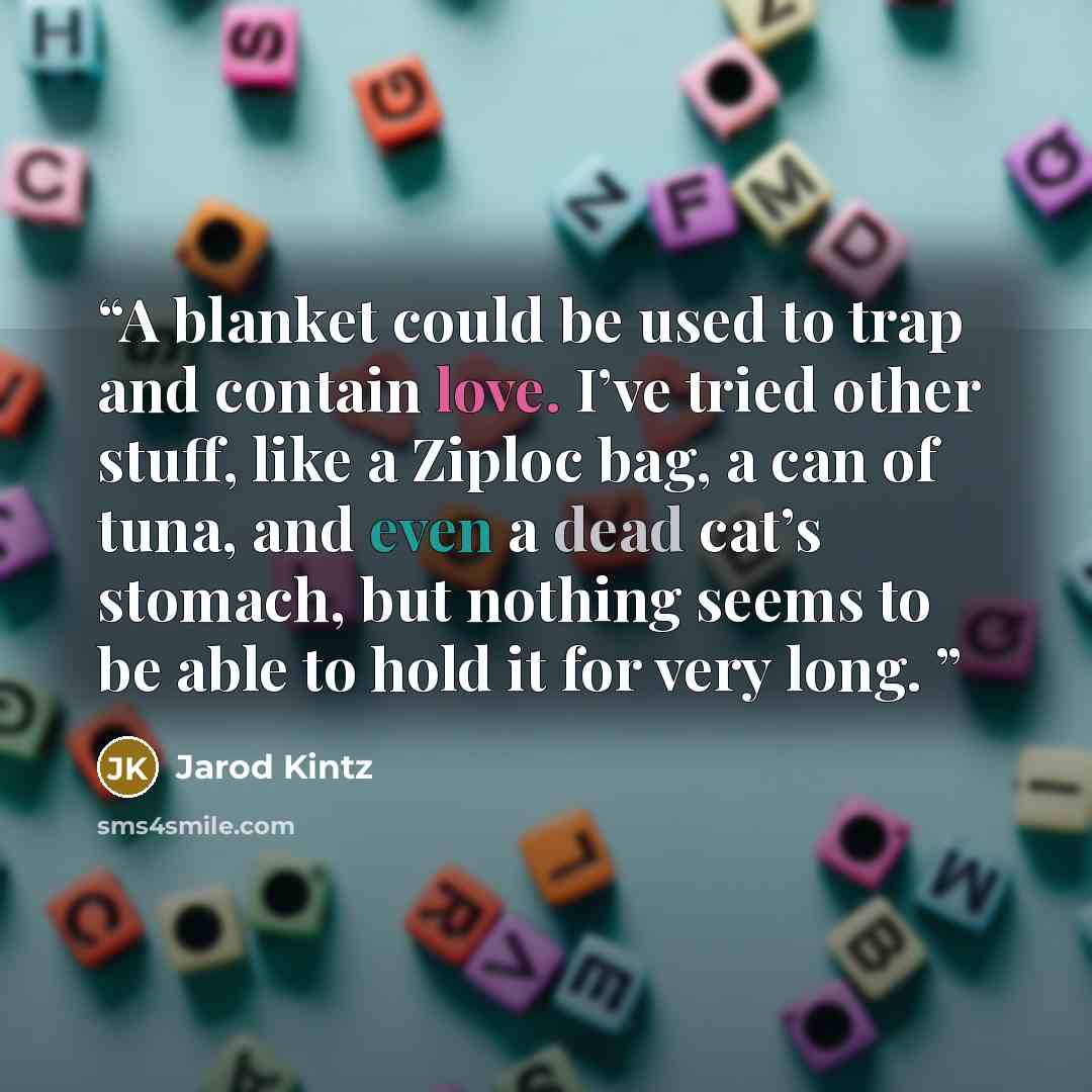 “A blanket could be used to trap and contain love. I’ve tried other stuff, like a Ziploc bag, a can of tuna, and even a dead cat’s stomach, but nothing seems to be able to hold it for very long.” quote by Jarod Kintz
