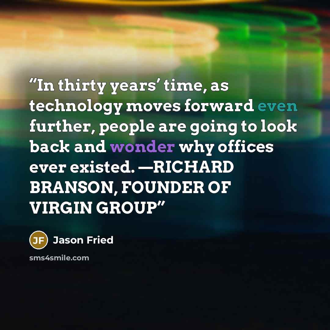 “In thirty years’ time, as technology moves forward even further, people are going to look back and wonder why offices ever existed. —RICHARD BRANSON, FOUNDER OF VIRGIN GROUP” quote by Jason Fried