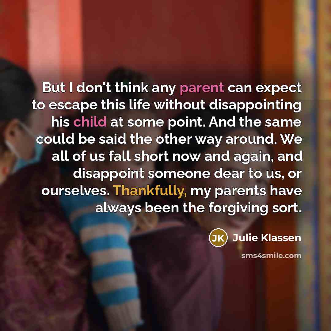 “But I don't think any parent can expect to escape this life without disappointing his child at some point. And the same could be said the other way around. We all of us fall short now and again, and disappoint someone dear to us, or ourselves. Thankfully, my parents have always been the forgiving…” quote by Julie Klassen