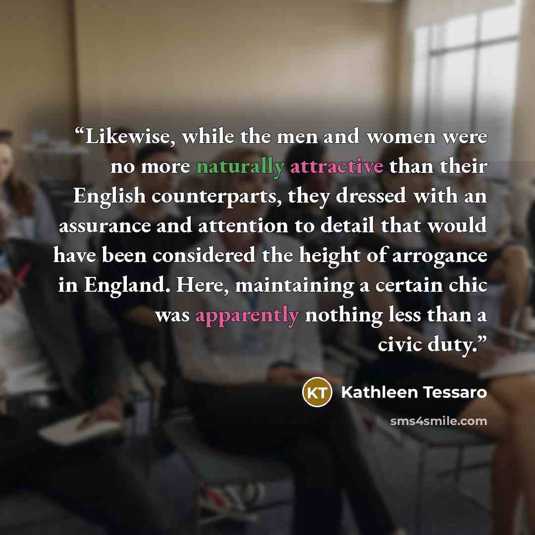 “Likewise, while the men and women were no more naturally attractive than their English counterparts, they dressed with an assurance and attention to detail that would have been considered the height of arrogance in England. Here, maintaining a certain chic was apparently nothing less than a civic…” quote by Kathleen Tessaro