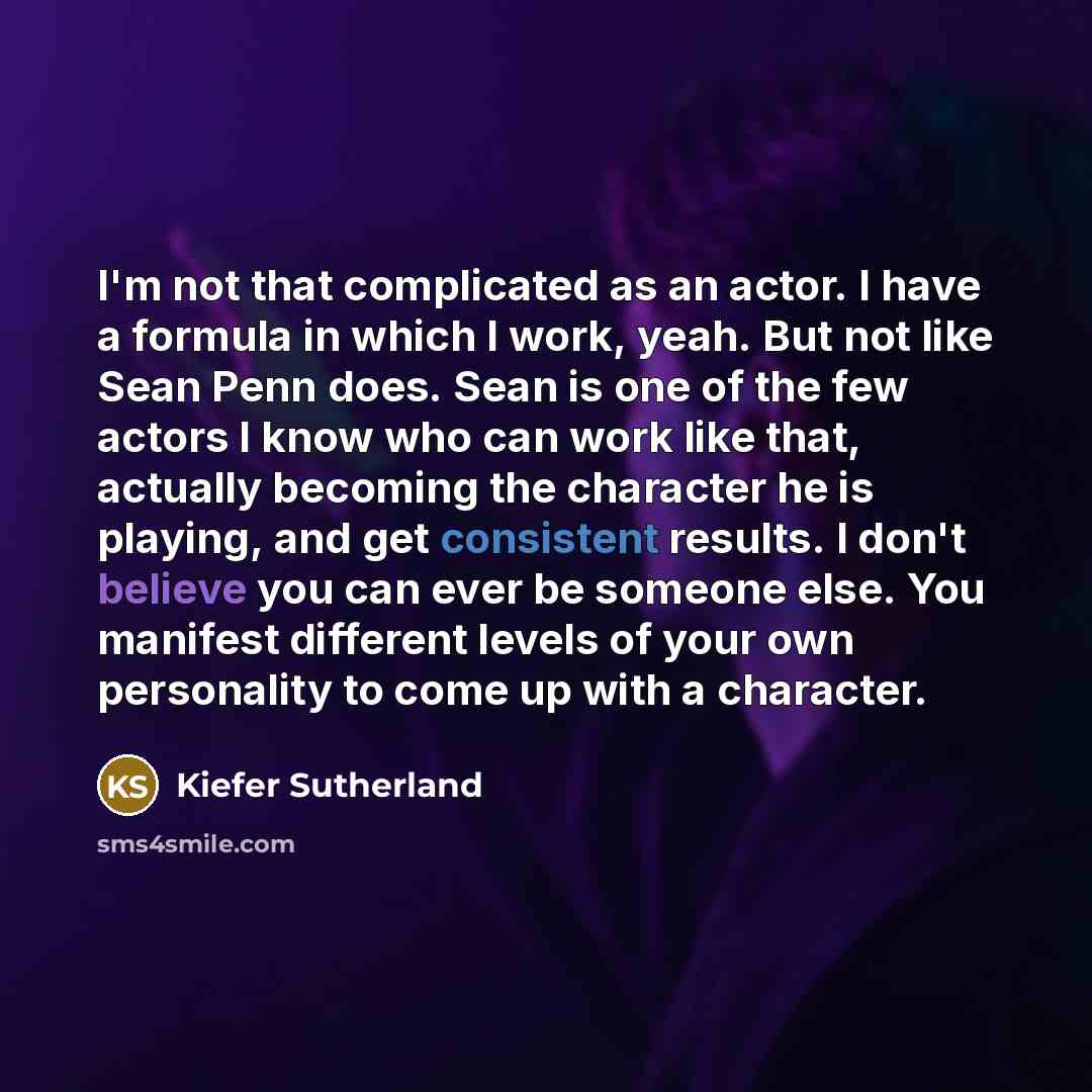 “I'm not that complicated as an actor. I have a formula in which I work, yeah. But not like Sean Penn does. Sean is one of the few actors I know who can work like that, actually becoming the character he is playing, and get consistent results. I don't believe you can ever be someone else. You…” quote by Kiefer Sutherland