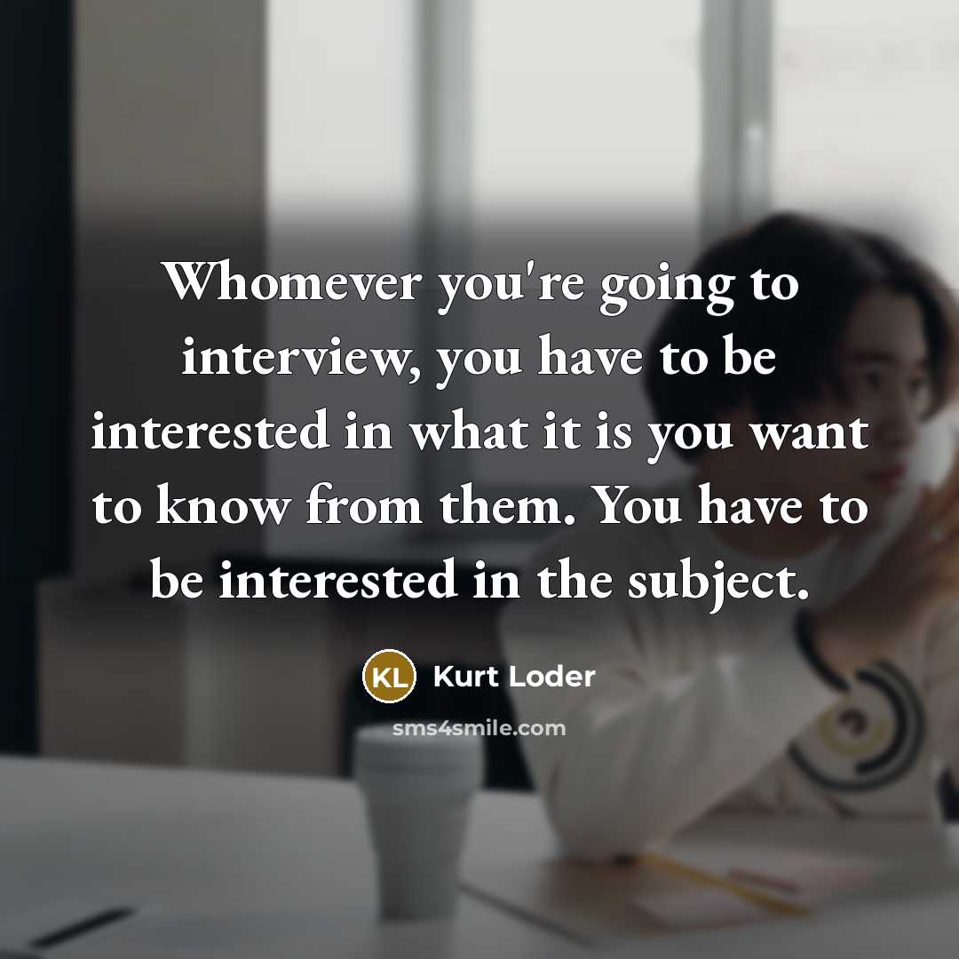 “Whomever you're going to interview, you have to be interested in what it is you want to know from them. You have to be interested in the subject.” quote by Kurt Loder
