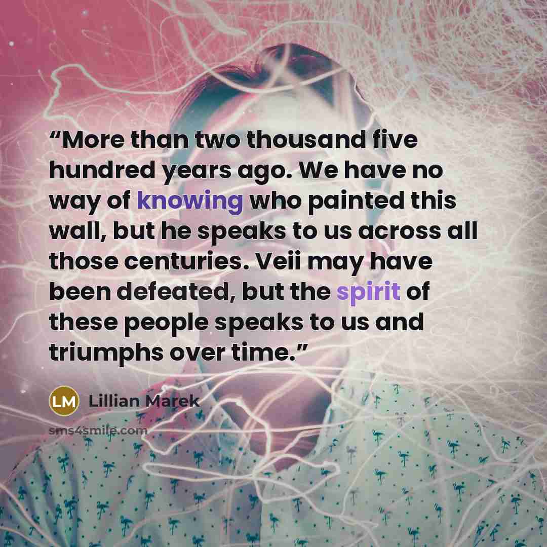 “More than two thousand five hundred years ago. We have no way of knowing who painted this wall, but he speaks to us across all those centuries. Veii may have been defeated, but the spirit of these people speaks to us and triumphs over time.” quote by Lillian Marek