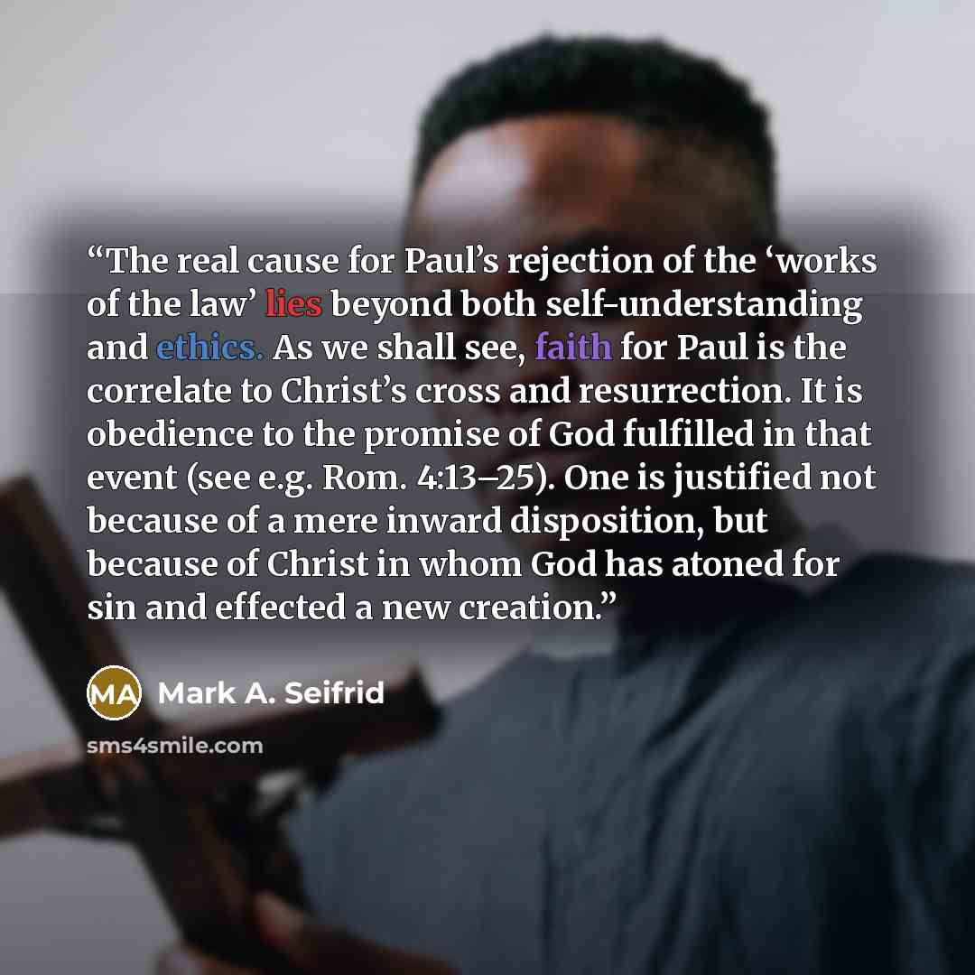 “The real cause for Paul’s rejection of the ‘works of the law’ lies beyond both self-understanding and ethics. As we shall see, faith for Paul is the correlate to Christ’s cross and resurrection. It is obedience to the promise of God fulfilled in that event (see e.g. Rom. 4:13–25). One is justified…” quote by Mark A. Seifrid