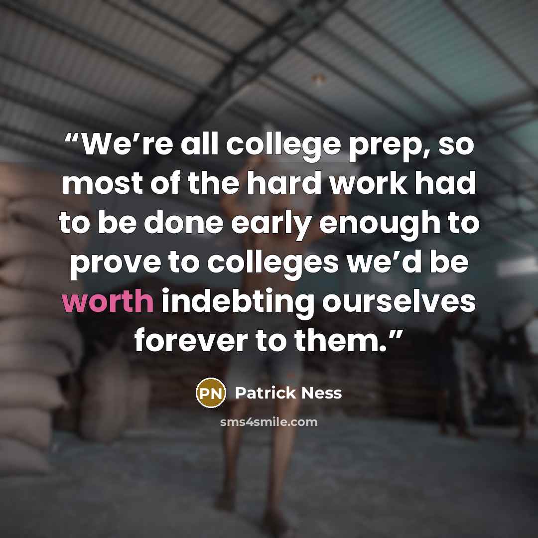 “We’re all college prep, so most of the hard work had to be done early enough to prove to colleges we’d be worth indebting ourselves forever to them.” quote by Patrick Ness