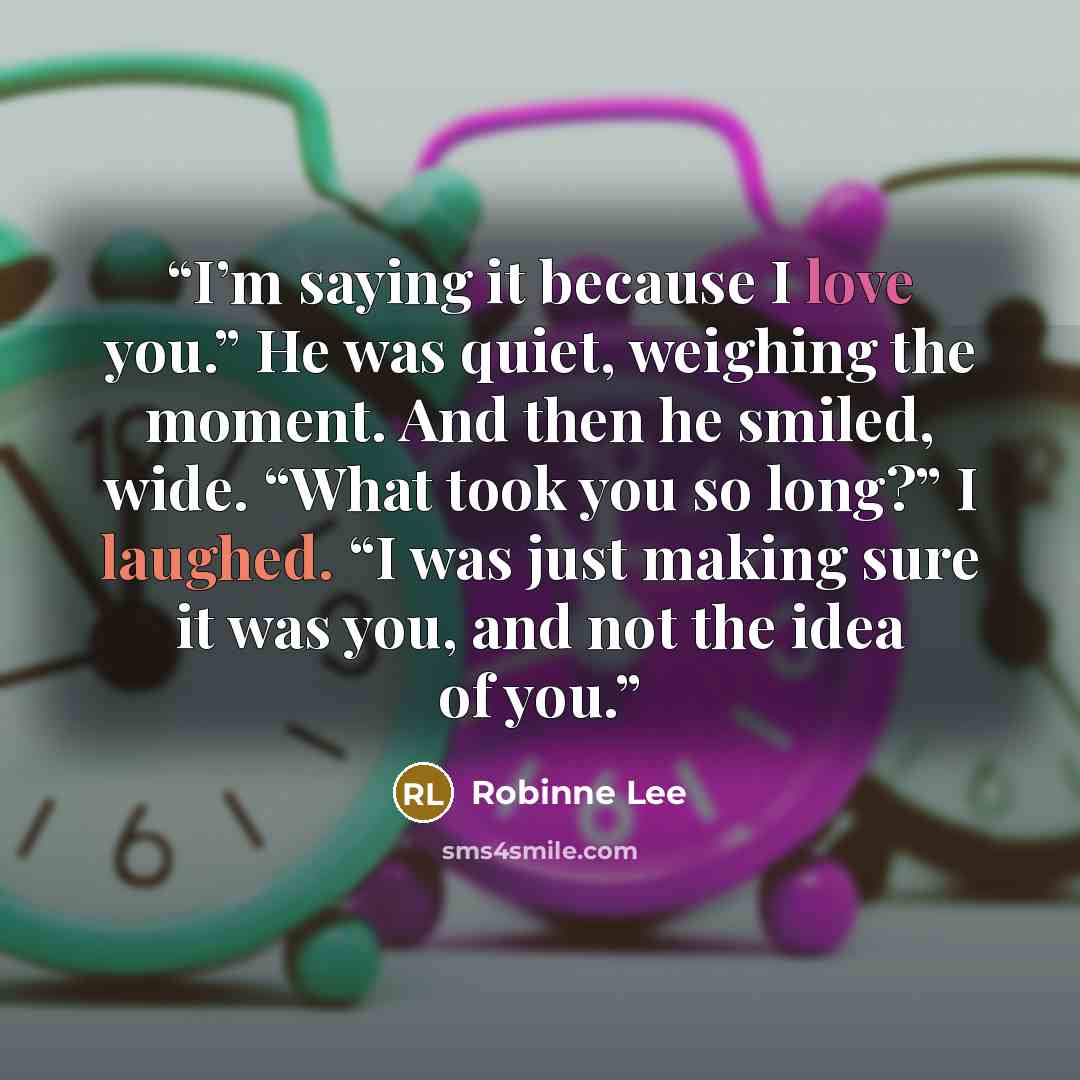 “I’m saying it because I love you.” He was quiet, weighing the moment. And then he smiled, wide. “What took you so long?” I laughed. “I was just making sure it was you, and not the idea of you.” quote by Robinne Lee