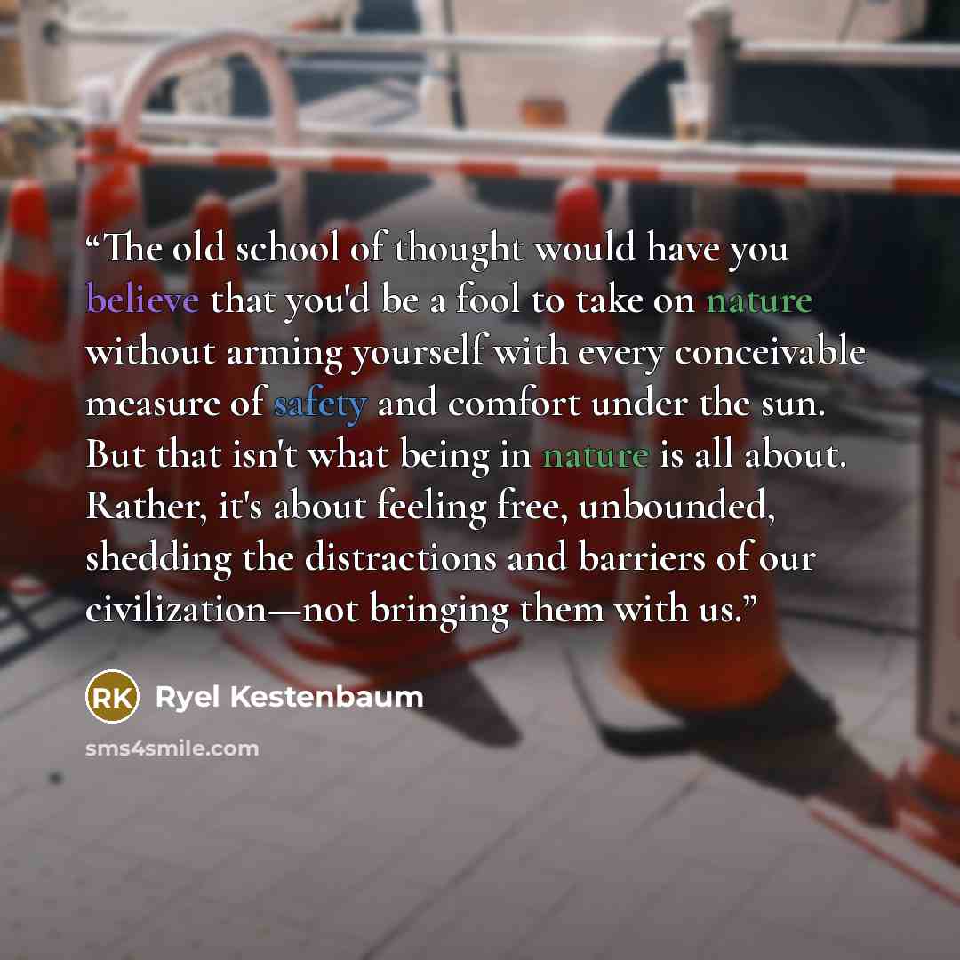 “The old school of thought would have you believe that you'd be a fool to take on nature without arming yourself with every conceivable measure of safety and comfort under the sun. But that isn't what being in nature is all about. Rather, it's about feeling free, unbounded, shedding the…” quote by Ryel Kestenbaum