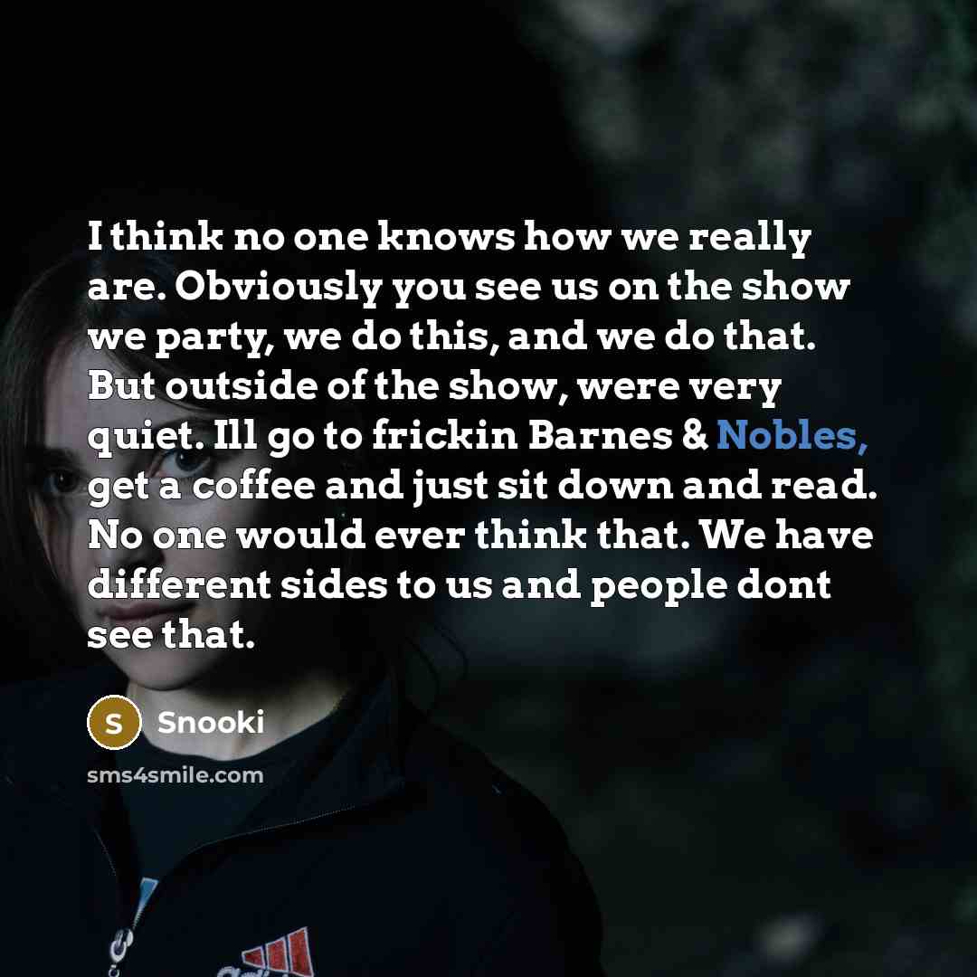 “I think no one knows how we really are. Obviously you see us on the show we party, we do this, and we do that. But outside of the show, were very quiet. Ill go to frickin Barnes & Nobles, get a coffee and just sit down and read. No one would ever think that. We have different sides to us and…” quote by Snooki