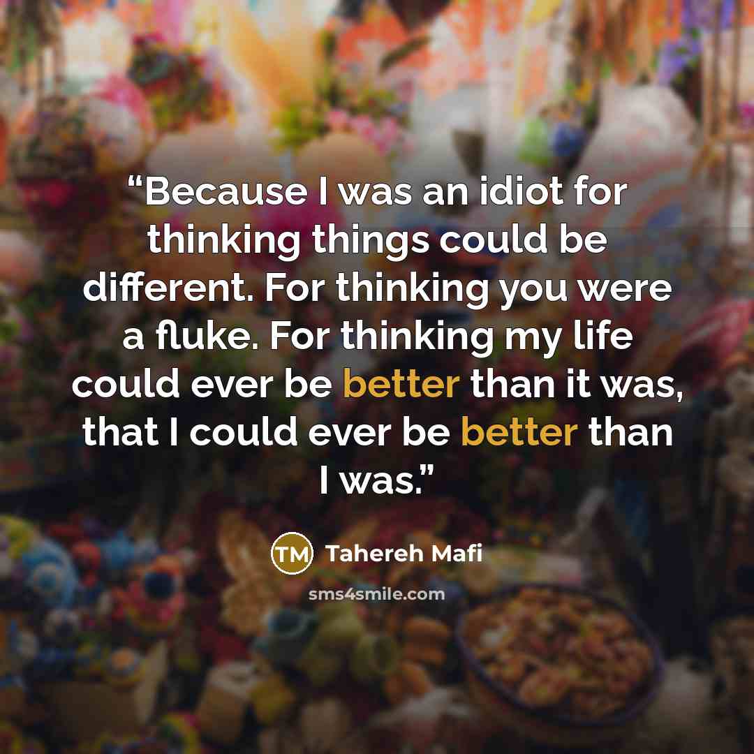 “Because I was an idiot for thinking things could be different. For thinking you were a fluke. For thinking my life could ever be better than it was, that I could ever be better than I was.” quote by Tahereh Mafi