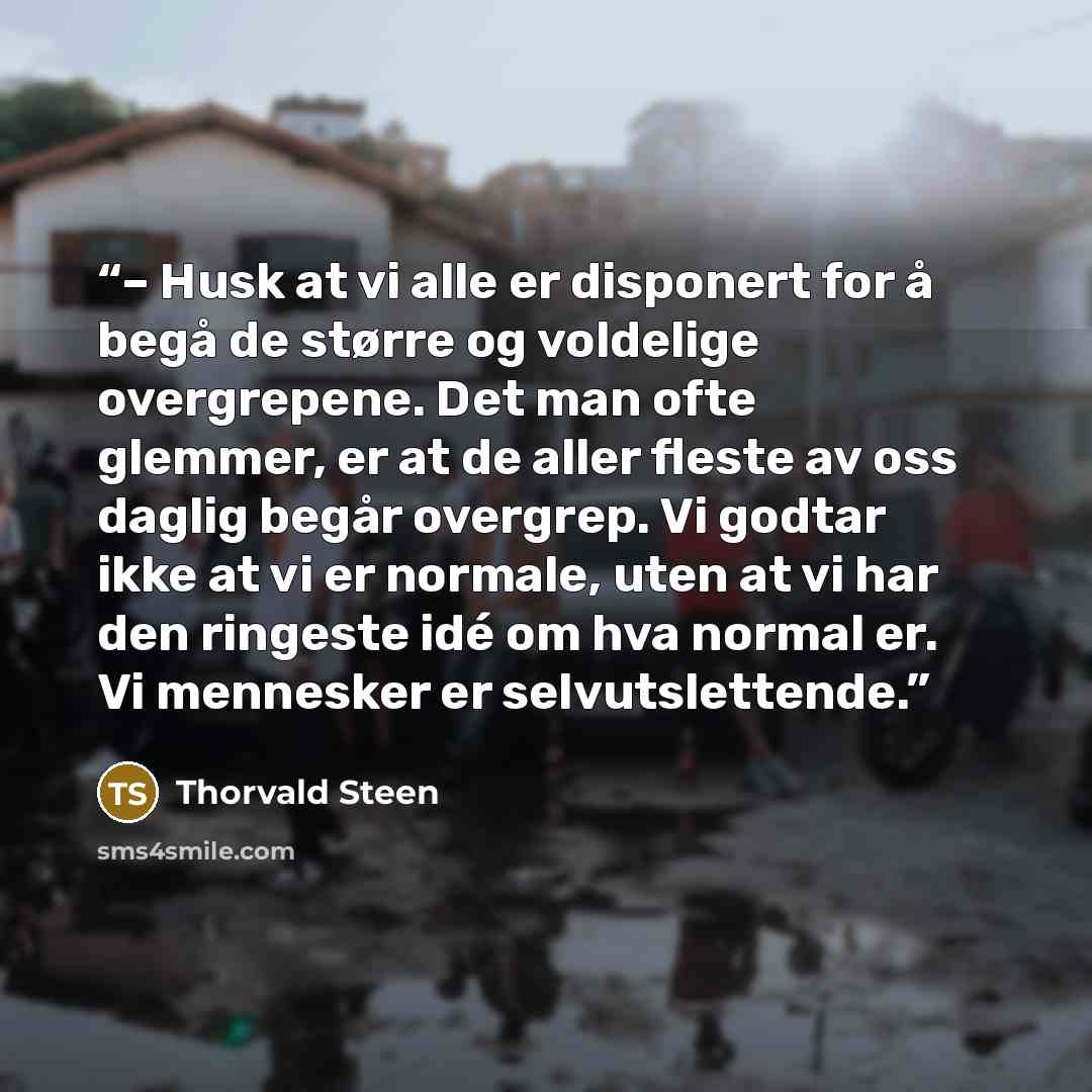 “– Husk at vi alle er disponert for å begå de større og voldelige overgrepene. Det man ofte glemmer, er at de aller fleste av oss daglig begår overgrep. Vi godtar ikke at vi er normale, uten at vi har den ringeste idé om hva normal er. Vi mennesker er selvutslettende.” quote by Thorvald Steen