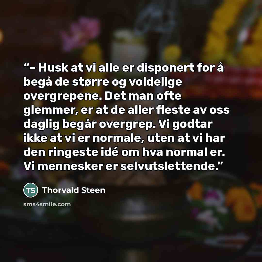 “– Husk at vi alle er disponert for å begå de større og voldelige overgrepene. Det man ofte glemmer, er at de aller fleste av oss daglig begår overgrep. Vi godtar ikke at vi er normale, uten at vi har den ringeste idé om hva normal er. Vi mennesker er selvutslettende.” quote by Thorvald Steen