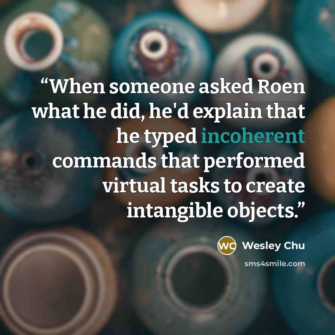“When someone asked Roen what he did, he'd explain that he typed incoherent commands that performed virtual tasks to create intangible objects.” quote by Wesley Chu